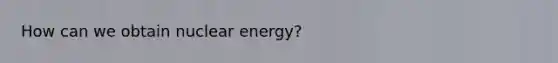 How can we obtain nuclear energy?