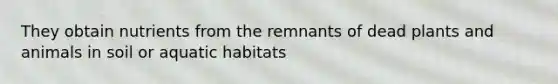 They obtain nutrients from the remnants of dead plants and animals in soil or aquatic habitats