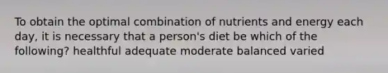 To obtain the optimal combination of nutrients and energy each day, it is necessary that a person's diet be which of the following? healthful adequate moderate balanced varied