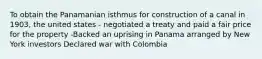 To obtain the Panamanian isthmus for construction of a canal in 1903, the united states - negotiated a treaty and paid a fair price for the property -Backed an uprising in Panama arranged by New York investors Declared war with Colombia