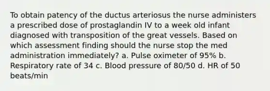 To obtain patency of the ductus arteriosus the nurse administers a prescribed dose of prostaglandin IV to a week old infant diagnosed with transposition of the great vessels. Based on which assessment finding should the nurse stop the med administration immediately? a. Pulse oximeter of 95% b. Respiratory rate of 34 c. Blood pressure of 80/50 d. HR of 50 beats/min