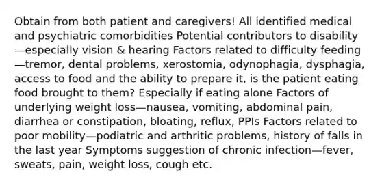 Obtain from both patient and caregivers! All identified medical and psychiatric comorbidities Potential contributors to disability—especially vision & hearing Factors related to difficulty feeding—tremor, dental problems, xerostomia, odynophagia, dysphagia, access to food and the ability to prepare it, is the patient eating food brought to them? Especially if eating alone Factors of underlying weight loss—nausea, vomiting, abdominal pain, diarrhea or constipation, bloating, reflux, PPIs Factors related to poor mobility—podiatric and arthritic problems, history of falls in the last year Symptoms suggestion of chronic infection—fever, sweats, pain, weight loss, cough etc.