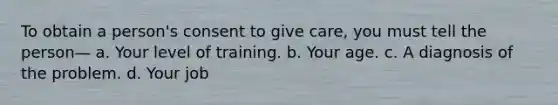 To obtain a person's consent to give care, you must tell the person— a. Your level of training. b. Your age. c. A diagnosis of the problem. d. Your job