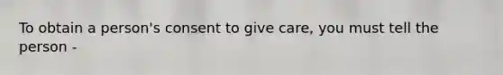 To obtain a person's consent to give care, you must tell the person -