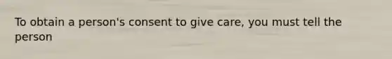 To obtain a person's consent to give care, you must tell the person