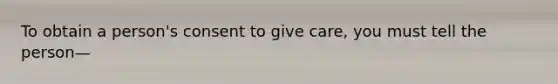 To obtain a person's consent to give care, you must tell the person—