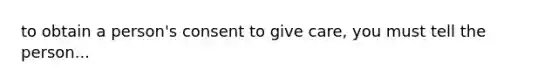 to obtain a person's consent to give care, you must tell the person...