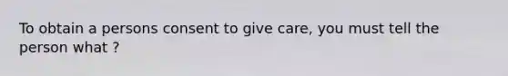 To obtain a persons consent to give care, you must tell the person what ?