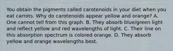 You obtain the pigments called carotenoids in your diet when you eat carrots. Why do carotenoids appear yellow and orange? A. One cannot tell from this graph. B. They absorb blue/green light and reflect yellow and red wavelengths of light. C. Their line on this absorption spectrum is colored orange. D. They absorb yellow and orange wavelengths best.