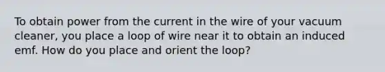 To obtain power from the current in the wire of your vacuum cleaner, you place a loop of wire near it to obtain an induced emf. How do you place and orient the loop?