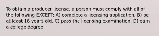 To obtain a producer license, a person must comply with all of the following EXCEPT: A) complete a licensing application. B) be at least 18 years old. C) pass the licensing examination. D) earn a college degree.