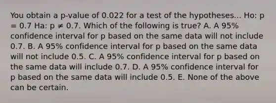 You obtain a p-value of 0.022 for a test of the hypotheses... Ho: p = 0.7 Ha: p ≠ 0.7. Which of the following is true? A. A 95% confidence interval for p based on the same data will not include 0.7. B. A 95% confidence interval for p based on the same data will not include 0.5. C. A 95% confidence interval for p based on the same data will include 0.7. D. A 95% confidence interval for p based on the same data will include 0.5. E. None of the above can be certain.