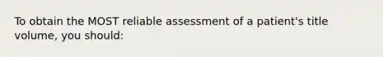 To obtain the MOST reliable assessment of a patient's title volume, you should: