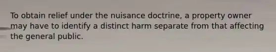 To obtain relief under the nuisance doctrine, a property owner may have to identify a distinct harm separate from that affecting the general public.