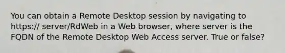 You can obtain a Remote Desktop session by navigating to https:// server/RdWeb in a Web browser, where server is the FQDN of the Remote Desktop Web Access server. True or false?