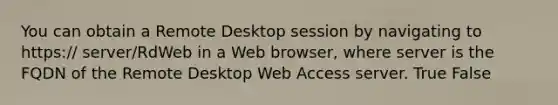 You can obtain a Remote Desktop session by navigating to https:// server/RdWeb in a Web browser, where server is the FQDN of the Remote Desktop Web Access server. True False