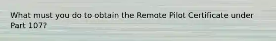 What must you do to obtain the Remote Pilot Certificate under Part 107?