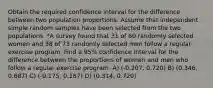 Obtain the required confidence interval for the difference between two population proportions. Assume that independent simple random samples have been selected from the two populations. *A survey found that 31 of 60 randomly selected women and 38 of 73 randomly selected men follow a regular exercise program. Find a 95% confidence interval for the difference between the proportions of women and men who follow a regular exercise program. A) (-0.207, 0.720) B) (0.346, 0.687) C) (-0.175, 0.167) D) (0.314, 0.720)