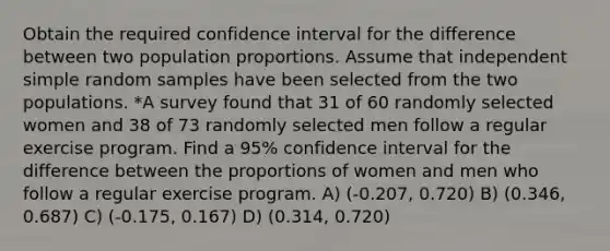 Obtain the required confidence interval for the difference between two population proportions. Assume that independent simple random samples have been selected from the two populations. *A survey found that 31 of 60 randomly selected women and 38 of 73 randomly selected men follow a regular exercise program. Find a 95% confidence interval for the difference between the proportions of women and men who follow a regular exercise program. A) (-0.207, 0.720) B) (0.346, 0.687) C) (-0.175, 0.167) D) (0.314, 0.720)