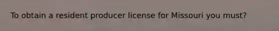 To obtain a resident producer license for Missouri you must?