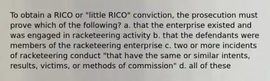 To obtain a RICO or "little RICO" conviction, the prosecution must prove which of the following? a. that the enterprise existed and was engaged in racketeering activity b. that the defendants were members of the racketeering enterprise c. two or more incidents of racketeering conduct "that have the same or similar intents, results, victims, or methods of commission" d. all of these