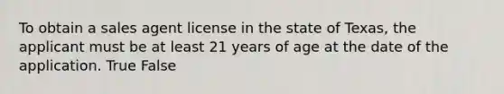 To obtain a sales agent license in the state of Texas, the applicant must be at least 21 years of age at the date of the application. True False