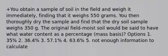 +You obtain a sample of soil in the field and weigh it immediately, finding that it weighs 550 grams. You then thoroughly dry the sample and find that the dry soil sample weighs 350 g. The original field-moist soil would be said to have what water content as a percentage (mass basis)? Options 1. 35% 2. 36.4% 3. 57.1% 4. 63.6% 5. not enough information to calculate