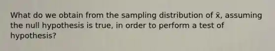 What do we obtain from the sampling distribution of x̄, assuming the null hypothesis is true, in order to perform a test of hypothesis?