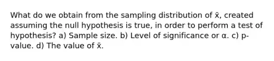 What do we obtain from the sampling distribution of x̄, created assuming the null hypothesis is true, in order to perform a test of hypothesis? a) Sample size. b) Level of significance or α. c) p-value. d) The value of x̄.