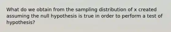 What do we obtain from the sampling distribution of x created assuming the null hypothesis is true in order to perform a test of hypothesis?