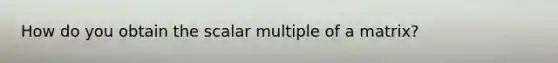 How do you obtain the scalar multiple of a matrix?