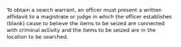 To obtain a search warrant, an officer must present a written affidavit to a magistrate or judge in which the officer establishes (blank) cause to believe the items to be seized are connected with criminal activity and the items to be seized are in the location to be searched.