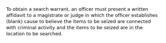 To obtain a search warrant, an officer must present a written affidavit to a magistrate or judge in which the officer establishes (blank) cause to believe the items to be seized are connected with criminal activity and the items to be seized are in the location to be searched.