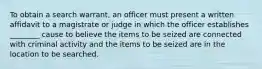 To obtain a search warrant, an officer must present a written affidavit to a magistrate or judge in which the officer establishes ________ cause to believe the items to be seized are connected with criminal activity and the items to be seized are in the location to be searched.