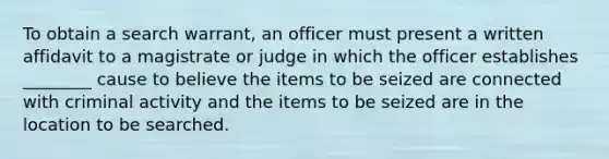 To obtain a search warrant, an officer must present a written affidavit to a magistrate or judge in which the officer establishes ________ cause to believe the items to be seized are connected with criminal activity and the items to be seized are in the location to be searched.