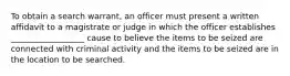 To obtain a search warrant, an officer must present a written affidavit to a magistrate or judge in which the officer establishes __________________ cause to believe the items to be seized are connected with criminal activity and the items to be seized are in the location to be searched.