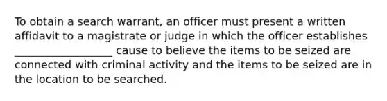 To obtain a search warrant, an officer must present a written affidavit to a magistrate or judge in which the officer establishes __________________ cause to believe the items to be seized are connected with criminal activity and the items to be seized are in the location to be searched.