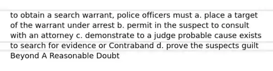 to obtain a search warrant, police officers must a. place a target of the warrant under arrest b. permit in the suspect to consult with an attorney c. demonstrate to a judge probable cause exists to search for evidence or Contraband d. prove the suspects guilt Beyond A Reasonable Doubt