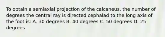 To obtain a semiaxial projection of the calcaneus, the number of degrees the central ray is directed cephalad to the long axis of the foot is: A. 30 degrees B. 40 degrees C. 50 degrees D. 25 degrees