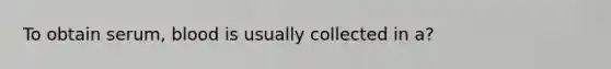 To obtain serum, blood is usually collected in a?