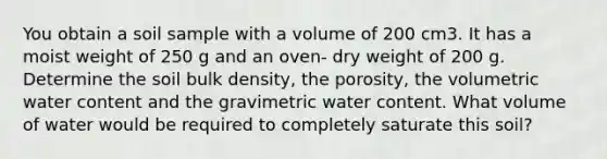 You obtain a soil sample with a volume of 200 cm3. It has a moist weight of 250 g and an oven- dry weight of 200 g. Determine the soil bulk density, the porosity, the volumetric water content and the gravimetric water content. What volume of water would be required to completely saturate this soil?