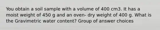 You obtain a soil sample with a volume of 400 cm3. It has a moist weight of 450 g and an oven- dry weight of 400 g. What is the Gravimetric water content? Group of answer choices