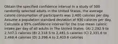 Obtain the specified confidence interval In a study of 500 randomly selected adults in the United States, the average calorie consumption of participants was 2,400 calories per day. Assume a population standard deviation of 930 calories per day. Calculate a 95% confidence interval for the true mean caloric intake per day of all adults in The United States. (A) 2,292.9 to 2,507.1 calories (B) 2,318.5 to 2,481.5 calories (C) 2,331.6 to 2,468.4 calories (D) 2,396.4 to 2,403.6 calories