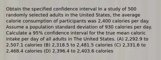 Obtain the specified confidence interval In a study of 500 randomly selected adults in the United States, the average calorie consumption of participants was 2,400 calories per day. Assume a population standard deviation of 930 calories per day. Calculate a 95% confidence interval for the true mean caloric intake per day of all adults in The United States. (A) 2,292.9 to 2,507.1 calories (B) 2,318.5 to 2,481.5 calories (C) 2,331.6 to 2,468.4 calories (D) 2,396.4 to 2,403.6 calories