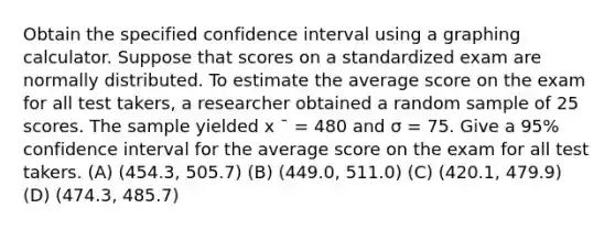 Obtain the specified confidence interval using a graphing calculator. Suppose that scores on a standardized exam are normally distributed. To estimate the average score on the exam for all test takers, a researcher obtained a random sample of 25 scores. The sample yielded x ¯ = 480 and σ = 75. Give a 95% confidence interval for the average score on the exam for all test takers. (A) (454.3, 505.7) (B) (449.0, 511.0) (C) (420.1, 479.9) (D) (474.3, 485.7)