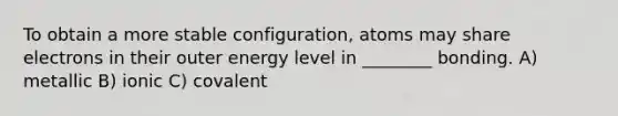 To obtain a more stable configuration, atoms may share electrons in their outer energy level in ________ bonding. A) metallic B) ionic C) covalent