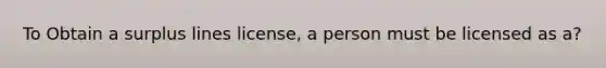 To Obtain a surplus lines license, a person must be licensed as a?