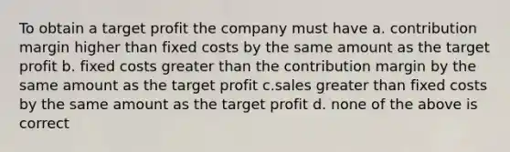 To obtain a target profit the company must have a. contribution margin higher than fixed costs by the same amount as the target profit b. fixed costs <a href='https://www.questionai.com/knowledge/ktgHnBD4o3-greater-than' class='anchor-knowledge'>greater than</a> the contribution margin by the same amount as the target profit c.sales greater than fixed costs by the same amount as the target profit d. none of the above is correct