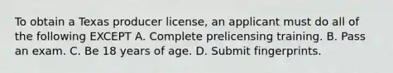 To obtain a Texas producer license, an applicant must do all of the following EXCEPT A. Complete prelicensing training. B. Pass an exam. C. Be 18 years of age. D. Submit fingerprints.