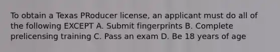 To obtain a Texas PRoducer license, an applicant must do all of the following EXCEPT A. Submit fingerprints B. Complete prelicensing training C. Pass an exam D. Be 18 years of age